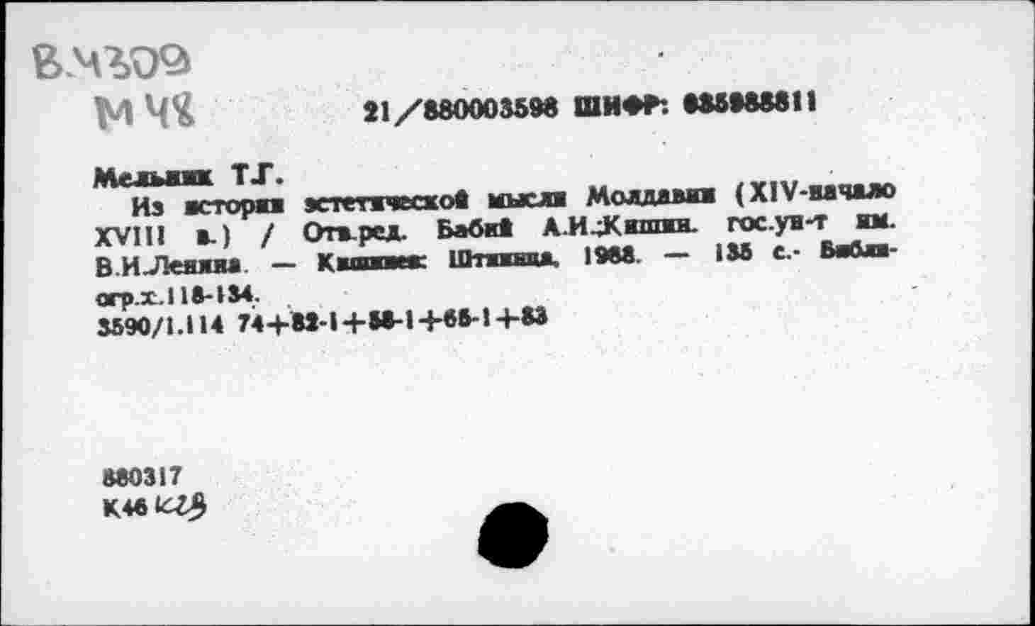 ﻿в.чъоэ
мчч
21/880003598 ШИ**. 885988811
Мельамк TJ*.
Из истории XVIII и.) / В И .Лен л и» —
эстетическое мысли Молдавии (XlV-вачало
Отвред. Баби* АИ^Кмппш. гос.ув-т им.
Киши»»1 Штжжнцд. 1988. — 135 С.- Вийяи-
orp.i.l 18-134.
3590/1.114 74+82-1+58-1+85-14-83
880317
K481CZ5